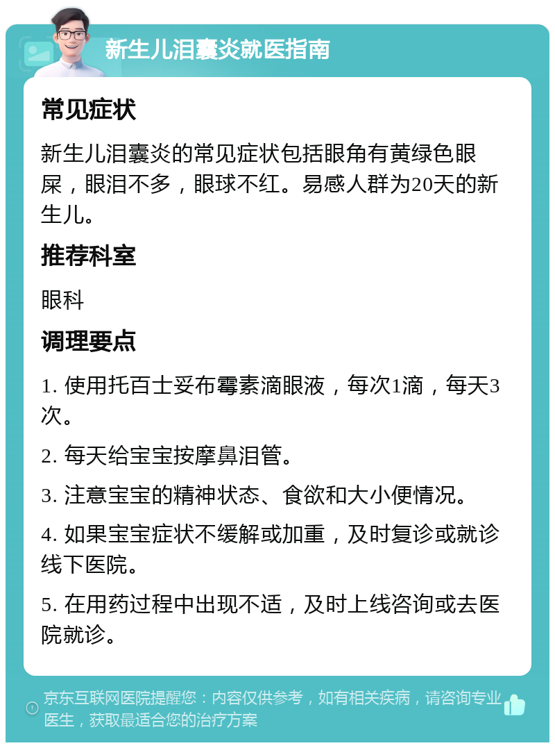 新生儿泪囊炎就医指南 常见症状 新生儿泪囊炎的常见症状包括眼角有黄绿色眼屎，眼泪不多，眼球不红。易感人群为20天的新生儿。 推荐科室 眼科 调理要点 1. 使用托百士妥布霉素滴眼液，每次1滴，每天3次。 2. 每天给宝宝按摩鼻泪管。 3. 注意宝宝的精神状态、食欲和大小便情况。 4. 如果宝宝症状不缓解或加重，及时复诊或就诊线下医院。 5. 在用药过程中出现不适，及时上线咨询或去医院就诊。