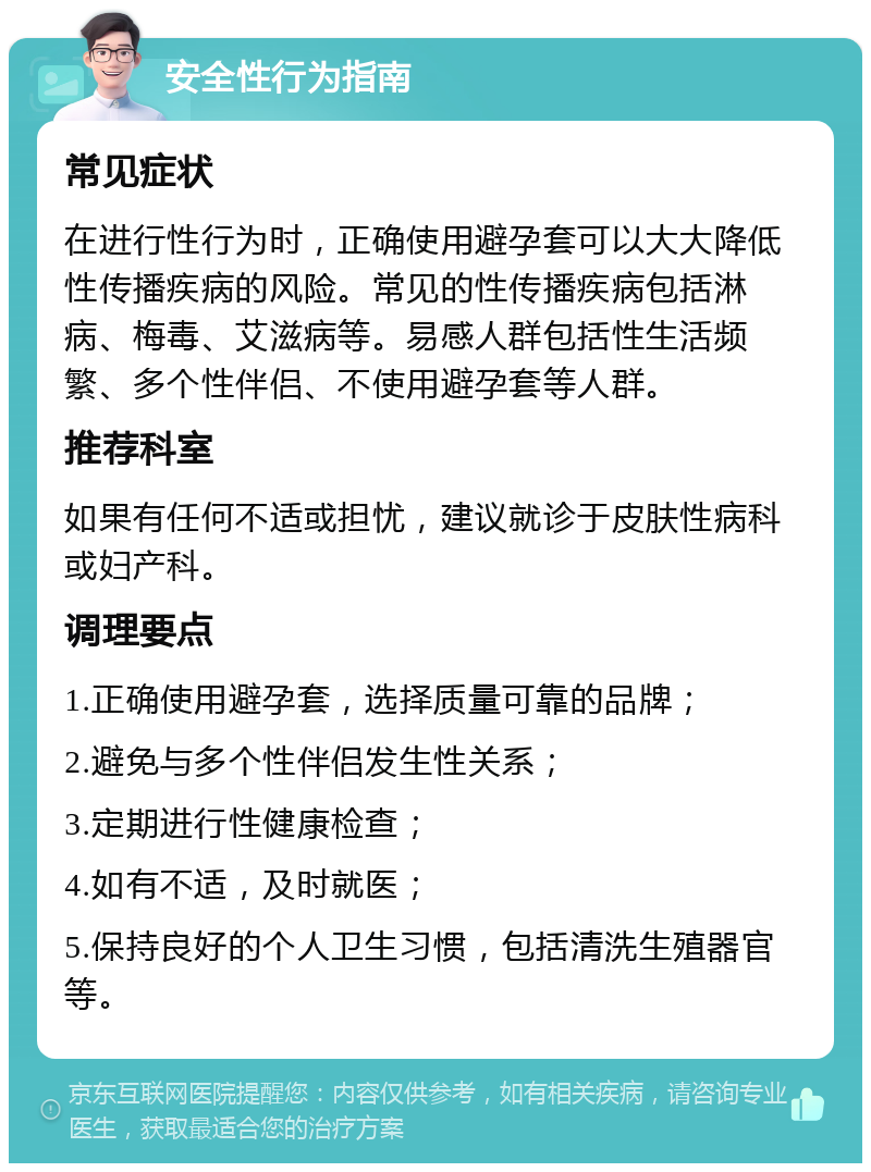 安全性行为指南 常见症状 在进行性行为时，正确使用避孕套可以大大降低性传播疾病的风险。常见的性传播疾病包括淋病、梅毒、艾滋病等。易感人群包括性生活频繁、多个性伴侣、不使用避孕套等人群。 推荐科室 如果有任何不适或担忧，建议就诊于皮肤性病科或妇产科。 调理要点 1.正确使用避孕套，选择质量可靠的品牌； 2.避免与多个性伴侣发生性关系； 3.定期进行性健康检查； 4.如有不适，及时就医； 5.保持良好的个人卫生习惯，包括清洗生殖器官等。