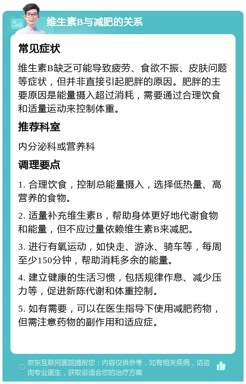 维生素B与减肥的关系 常见症状 维生素B缺乏可能导致疲劳、食欲不振、皮肤问题等症状，但并非直接引起肥胖的原因。肥胖的主要原因是能量摄入超过消耗，需要通过合理饮食和适量运动来控制体重。 推荐科室 内分泌科或营养科 调理要点 1. 合理饮食，控制总能量摄入，选择低热量、高营养的食物。 2. 适量补充维生素B，帮助身体更好地代谢食物和能量，但不应过量依赖维生素B来减肥。 3. 进行有氧运动，如快走、游泳、骑车等，每周至少150分钟，帮助消耗多余的能量。 4. 建立健康的生活习惯，包括规律作息、减少压力等，促进新陈代谢和体重控制。 5. 如有需要，可以在医生指导下使用减肥药物，但需注意药物的副作用和适应症。