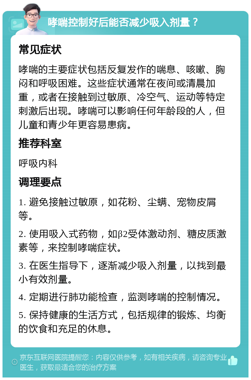 哮喘控制好后能否减少吸入剂量？ 常见症状 哮喘的主要症状包括反复发作的喘息、咳嗽、胸闷和呼吸困难。这些症状通常在夜间或清晨加重，或者在接触到过敏原、冷空气、运动等特定刺激后出现。哮喘可以影响任何年龄段的人，但儿童和青少年更容易患病。 推荐科室 呼吸内科 调理要点 1. 避免接触过敏原，如花粉、尘螨、宠物皮屑等。 2. 使用吸入式药物，如β2受体激动剂、糖皮质激素等，来控制哮喘症状。 3. 在医生指导下，逐渐减少吸入剂量，以找到最小有效剂量。 4. 定期进行肺功能检查，监测哮喘的控制情况。 5. 保持健康的生活方式，包括规律的锻炼、均衡的饮食和充足的休息。