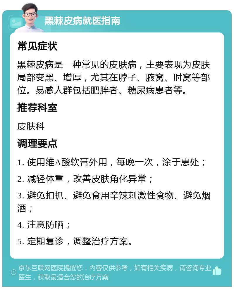 黑棘皮病就医指南 常见症状 黑棘皮病是一种常见的皮肤病，主要表现为皮肤局部变黑、增厚，尤其在脖子、腋窝、肘窝等部位。易感人群包括肥胖者、糖尿病患者等。 推荐科室 皮肤科 调理要点 1. 使用维A酸软膏外用，每晚一次，涂于患处； 2. 减轻体重，改善皮肤角化异常； 3. 避免扣抓、避免食用辛辣刺激性食物、避免烟酒； 4. 注意防晒； 5. 定期复诊，调整治疗方案。