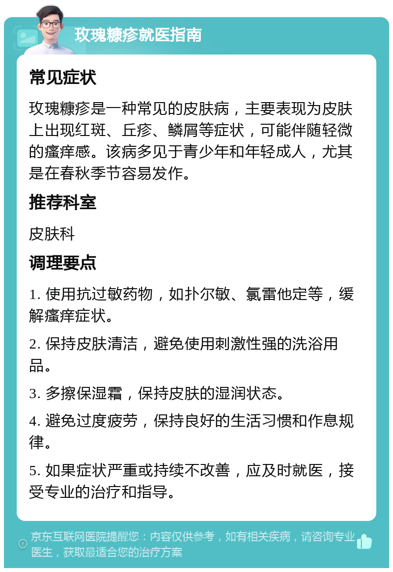 玫瑰糠疹就医指南 常见症状 玫瑰糠疹是一种常见的皮肤病，主要表现为皮肤上出现红斑、丘疹、鳞屑等症状，可能伴随轻微的瘙痒感。该病多见于青少年和年轻成人，尤其是在春秋季节容易发作。 推荐科室 皮肤科 调理要点 1. 使用抗过敏药物，如扑尔敏、氯雷他定等，缓解瘙痒症状。 2. 保持皮肤清洁，避免使用刺激性强的洗浴用品。 3. 多擦保湿霜，保持皮肤的湿润状态。 4. 避免过度疲劳，保持良好的生活习惯和作息规律。 5. 如果症状严重或持续不改善，应及时就医，接受专业的治疗和指导。