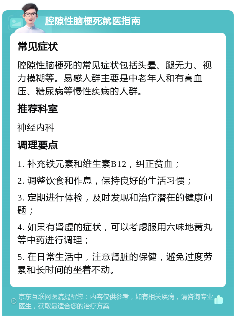 腔隙性脑梗死就医指南 常见症状 腔隙性脑梗死的常见症状包括头晕、腿无力、视力模糊等。易感人群主要是中老年人和有高血压、糖尿病等慢性疾病的人群。 推荐科室 神经内科 调理要点 1. 补充铁元素和维生素B12，纠正贫血； 2. 调整饮食和作息，保持良好的生活习惯； 3. 定期进行体检，及时发现和治疗潜在的健康问题； 4. 如果有肾虚的症状，可以考虑服用六味地黄丸等中药进行调理； 5. 在日常生活中，注意肾脏的保健，避免过度劳累和长时间的坐着不动。