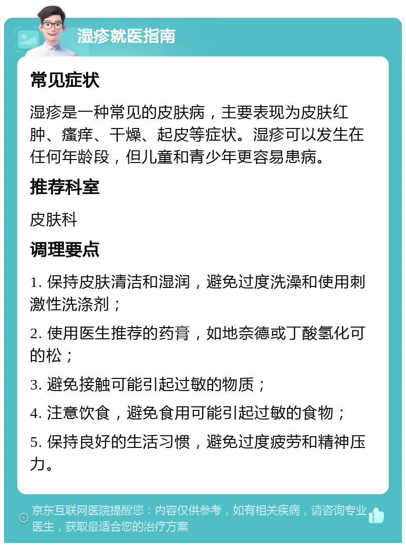 湿疹就医指南 常见症状 湿疹是一种常见的皮肤病，主要表现为皮肤红肿、瘙痒、干燥、起皮等症状。湿疹可以发生在任何年龄段，但儿童和青少年更容易患病。 推荐科室 皮肤科 调理要点 1. 保持皮肤清洁和湿润，避免过度洗澡和使用刺激性洗涤剂； 2. 使用医生推荐的药膏，如地奈德或丁酸氢化可的松； 3. 避免接触可能引起过敏的物质； 4. 注意饮食，避免食用可能引起过敏的食物； 5. 保持良好的生活习惯，避免过度疲劳和精神压力。