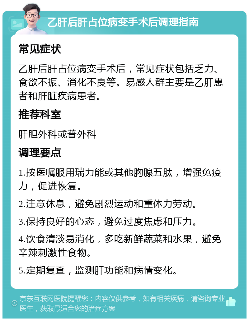 乙肝后肝占位病变手术后调理指南 常见症状 乙肝后肝占位病变手术后，常见症状包括乏力、食欲不振、消化不良等。易感人群主要是乙肝患者和肝脏疾病患者。 推荐科室 肝胆外科或普外科 调理要点 1.按医嘱服用瑞力能或其他胸腺五肽，增强免疫力，促进恢复。 2.注意休息，避免剧烈运动和重体力劳动。 3.保持良好的心态，避免过度焦虑和压力。 4.饮食清淡易消化，多吃新鲜蔬菜和水果，避免辛辣刺激性食物。 5.定期复查，监测肝功能和病情变化。