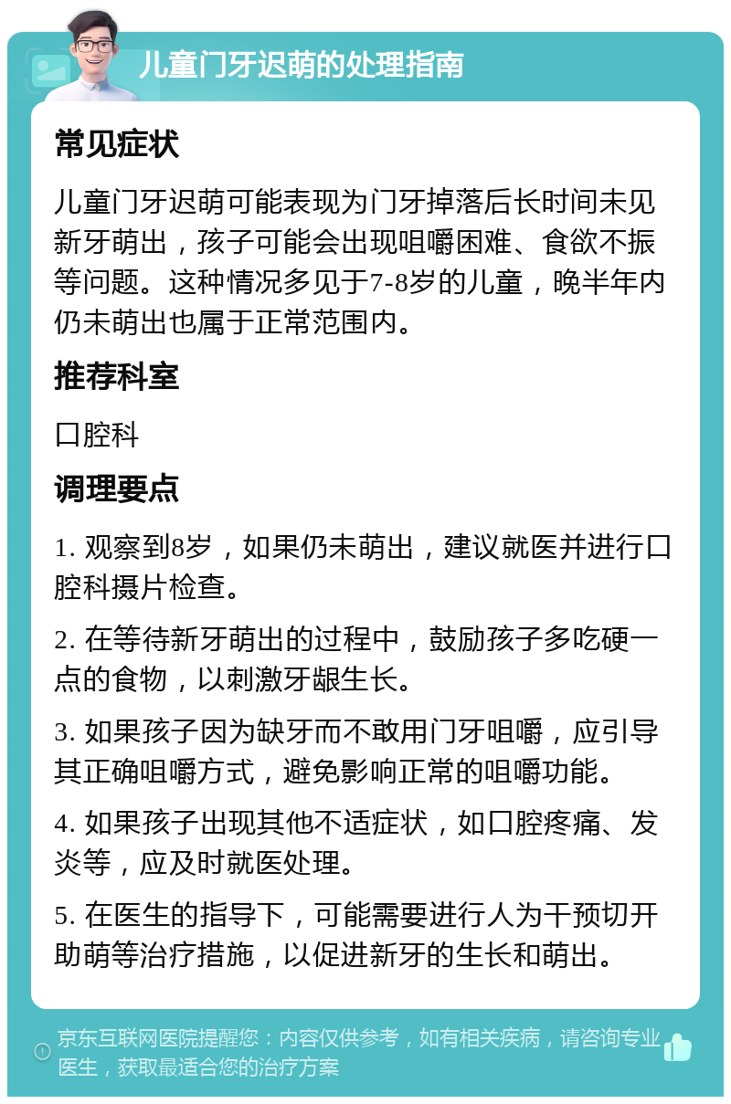 儿童门牙迟萌的处理指南 常见症状 儿童门牙迟萌可能表现为门牙掉落后长时间未见新牙萌出，孩子可能会出现咀嚼困难、食欲不振等问题。这种情况多见于7-8岁的儿童，晚半年内仍未萌出也属于正常范围内。 推荐科室 口腔科 调理要点 1. 观察到8岁，如果仍未萌出，建议就医并进行口腔科摄片检查。 2. 在等待新牙萌出的过程中，鼓励孩子多吃硬一点的食物，以刺激牙龈生长。 3. 如果孩子因为缺牙而不敢用门牙咀嚼，应引导其正确咀嚼方式，避免影响正常的咀嚼功能。 4. 如果孩子出现其他不适症状，如口腔疼痛、发炎等，应及时就医处理。 5. 在医生的指导下，可能需要进行人为干预切开助萌等治疗措施，以促进新牙的生长和萌出。