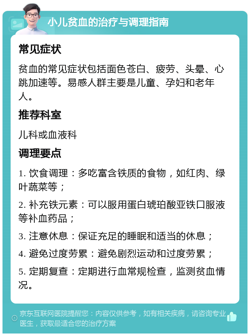 小儿贫血的治疗与调理指南 常见症状 贫血的常见症状包括面色苍白、疲劳、头晕、心跳加速等。易感人群主要是儿童、孕妇和老年人。 推荐科室 儿科或血液科 调理要点 1. 饮食调理：多吃富含铁质的食物，如红肉、绿叶蔬菜等； 2. 补充铁元素：可以服用蛋白琥珀酸亚铁口服液等补血药品； 3. 注意休息：保证充足的睡眠和适当的休息； 4. 避免过度劳累：避免剧烈运动和过度劳累； 5. 定期复查：定期进行血常规检查，监测贫血情况。