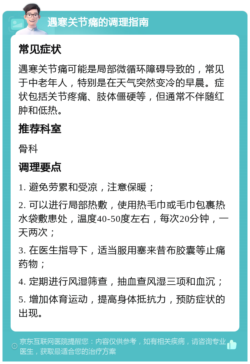 遇寒关节痛的调理指南 常见症状 遇寒关节痛可能是局部微循环障碍导致的，常见于中老年人，特别是在天气突然变冷的早晨。症状包括关节疼痛、肢体僵硬等，但通常不伴随红肿和低热。 推荐科室 骨科 调理要点 1. 避免劳累和受凉，注意保暖； 2. 可以进行局部热敷，使用热毛巾或毛巾包裹热水袋敷患处，温度40-50度左右，每次20分钟，一天两次； 3. 在医生指导下，适当服用塞来昔布胶囊等止痛药物； 4. 定期进行风湿筛查，抽血查风湿三项和血沉； 5. 增加体育运动，提高身体抵抗力，预防症状的出现。