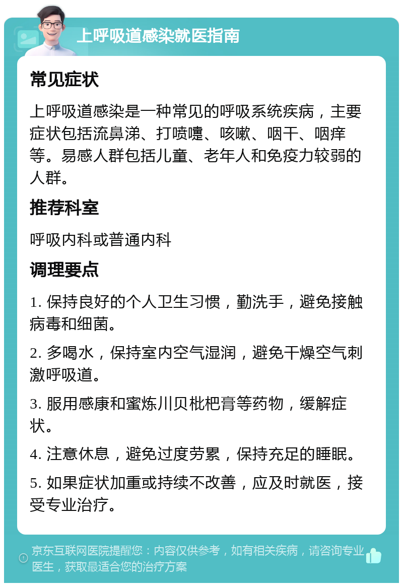 上呼吸道感染就医指南 常见症状 上呼吸道感染是一种常见的呼吸系统疾病，主要症状包括流鼻涕、打喷嚏、咳嗽、咽干、咽痒等。易感人群包括儿童、老年人和免疫力较弱的人群。 推荐科室 呼吸内科或普通内科 调理要点 1. 保持良好的个人卫生习惯，勤洗手，避免接触病毒和细菌。 2. 多喝水，保持室内空气湿润，避免干燥空气刺激呼吸道。 3. 服用感康和蜜炼川贝枇杷膏等药物，缓解症状。 4. 注意休息，避免过度劳累，保持充足的睡眠。 5. 如果症状加重或持续不改善，应及时就医，接受专业治疗。