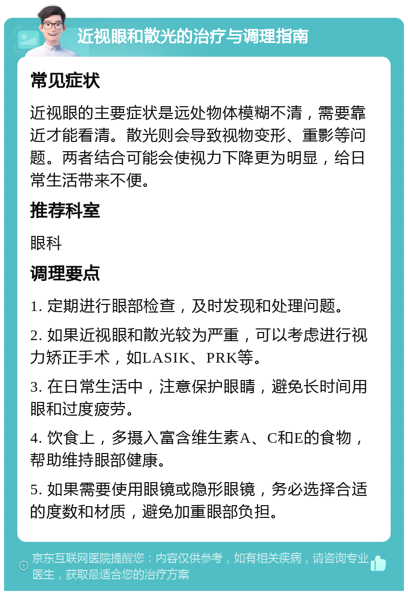 近视眼和散光的治疗与调理指南 常见症状 近视眼的主要症状是远处物体模糊不清，需要靠近才能看清。散光则会导致视物变形、重影等问题。两者结合可能会使视力下降更为明显，给日常生活带来不便。 推荐科室 眼科 调理要点 1. 定期进行眼部检查，及时发现和处理问题。 2. 如果近视眼和散光较为严重，可以考虑进行视力矫正手术，如LASIK、PRK等。 3. 在日常生活中，注意保护眼睛，避免长时间用眼和过度疲劳。 4. 饮食上，多摄入富含维生素A、C和E的食物，帮助维持眼部健康。 5. 如果需要使用眼镜或隐形眼镜，务必选择合适的度数和材质，避免加重眼部负担。