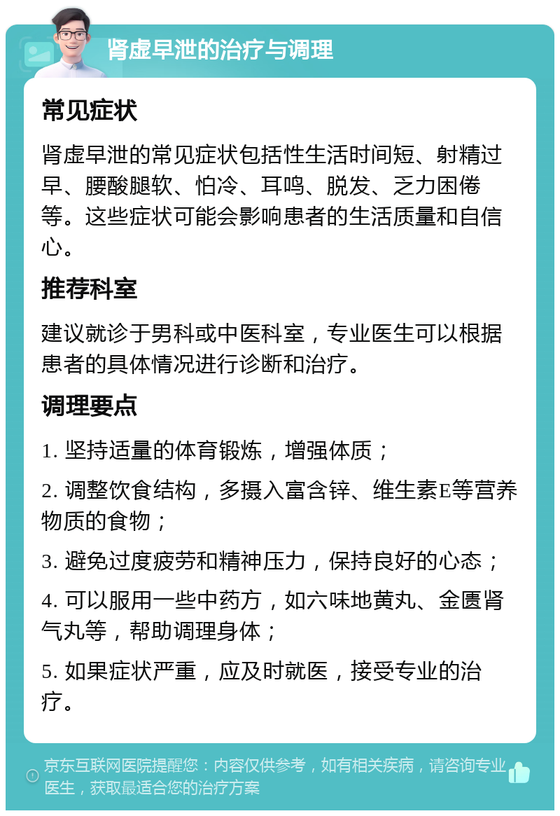 肾虚早泄的治疗与调理 常见症状 肾虚早泄的常见症状包括性生活时间短、射精过早、腰酸腿软、怕冷、耳鸣、脱发、乏力困倦等。这些症状可能会影响患者的生活质量和自信心。 推荐科室 建议就诊于男科或中医科室，专业医生可以根据患者的具体情况进行诊断和治疗。 调理要点 1. 坚持适量的体育锻炼，增强体质； 2. 调整饮食结构，多摄入富含锌、维生素E等营养物质的食物； 3. 避免过度疲劳和精神压力，保持良好的心态； 4. 可以服用一些中药方，如六味地黄丸、金匮肾气丸等，帮助调理身体； 5. 如果症状严重，应及时就医，接受专业的治疗。