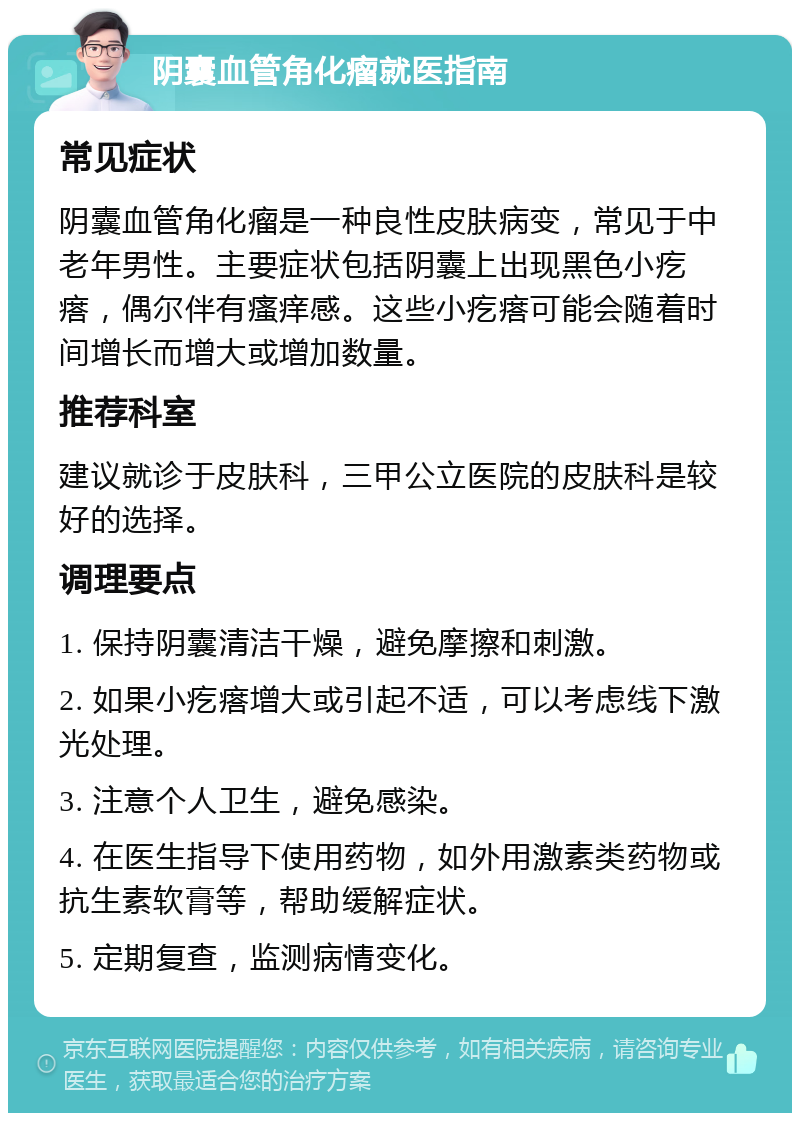 阴囊血管角化瘤就医指南 常见症状 阴囊血管角化瘤是一种良性皮肤病变，常见于中老年男性。主要症状包括阴囊上出现黑色小疙瘩，偶尔伴有瘙痒感。这些小疙瘩可能会随着时间增长而增大或增加数量。 推荐科室 建议就诊于皮肤科，三甲公立医院的皮肤科是较好的选择。 调理要点 1. 保持阴囊清洁干燥，避免摩擦和刺激。 2. 如果小疙瘩增大或引起不适，可以考虑线下激光处理。 3. 注意个人卫生，避免感染。 4. 在医生指导下使用药物，如外用激素类药物或抗生素软膏等，帮助缓解症状。 5. 定期复查，监测病情变化。