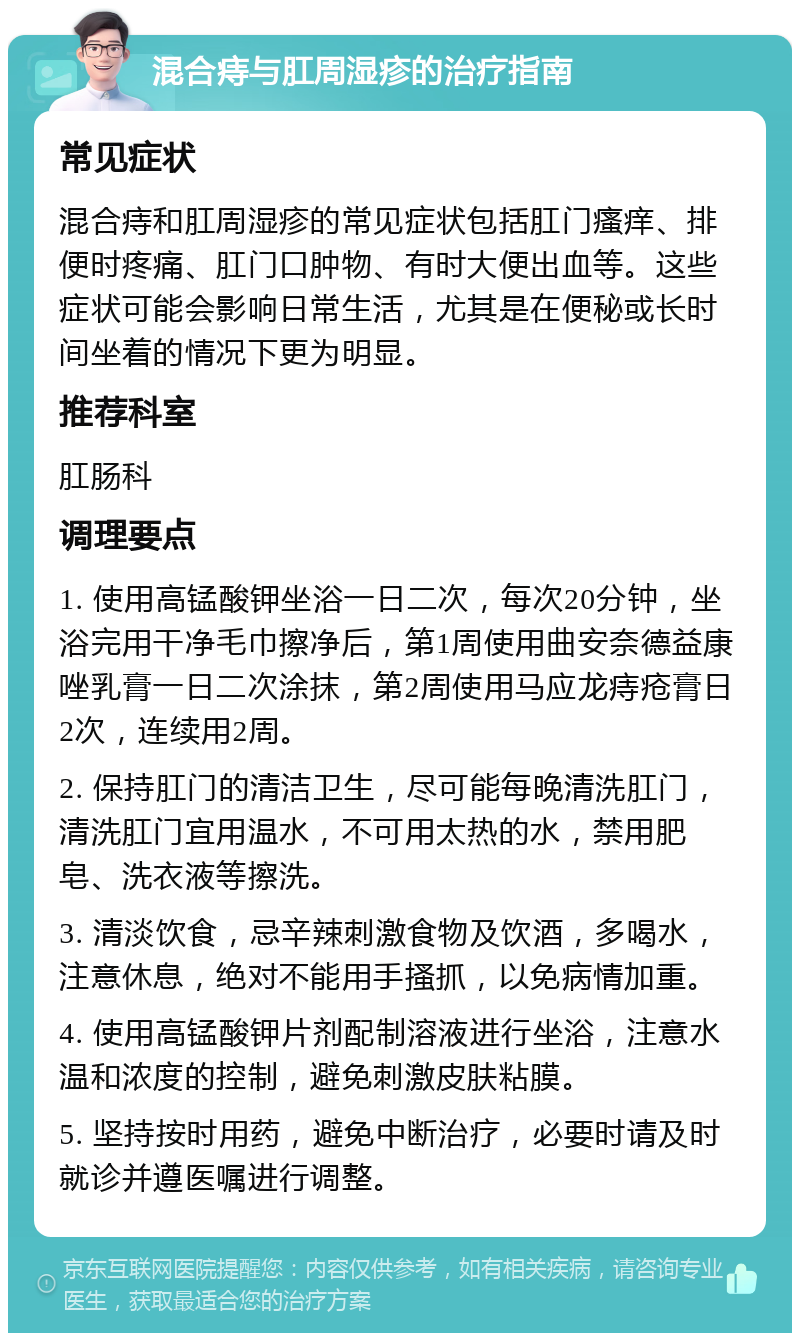 混合痔与肛周湿疹的治疗指南 常见症状 混合痔和肛周湿疹的常见症状包括肛门瘙痒、排便时疼痛、肛门口肿物、有时大便出血等。这些症状可能会影响日常生活，尤其是在便秘或长时间坐着的情况下更为明显。 推荐科室 肛肠科 调理要点 1. 使用高锰酸钾坐浴一日二次，每次20分钟，坐浴完用干净毛巾擦净后，第1周使用曲安奈德益康唑乳膏一日二次涂抹，第2周使用马应龙痔疮膏日2次，连续用2周。 2. 保持肛门的清洁卫生，尽可能每晚清洗肛门，清洗肛门宜用温水，不可用太热的水，禁用肥皂、洗衣液等擦洗。 3. 清淡饮食，忌辛辣刺激食物及饮酒，多喝水，注意休息，绝对不能用手搔抓，以免病情加重。 4. 使用高锰酸钾片剂配制溶液进行坐浴，注意水温和浓度的控制，避免刺激皮肤粘膜。 5. 坚持按时用药，避免中断治疗，必要时请及时就诊并遵医嘱进行调整。