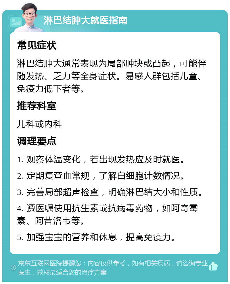 淋巴结肿大就医指南 常见症状 淋巴结肿大通常表现为局部肿块或凸起，可能伴随发热、乏力等全身症状。易感人群包括儿童、免疫力低下者等。 推荐科室 儿科或内科 调理要点 1. 观察体温变化，若出现发热应及时就医。 2. 定期复查血常规，了解白细胞计数情况。 3. 完善局部超声检查，明确淋巴结大小和性质。 4. 遵医嘱使用抗生素或抗病毒药物，如阿奇霉素、阿昔洛韦等。 5. 加强宝宝的营养和休息，提高免疫力。