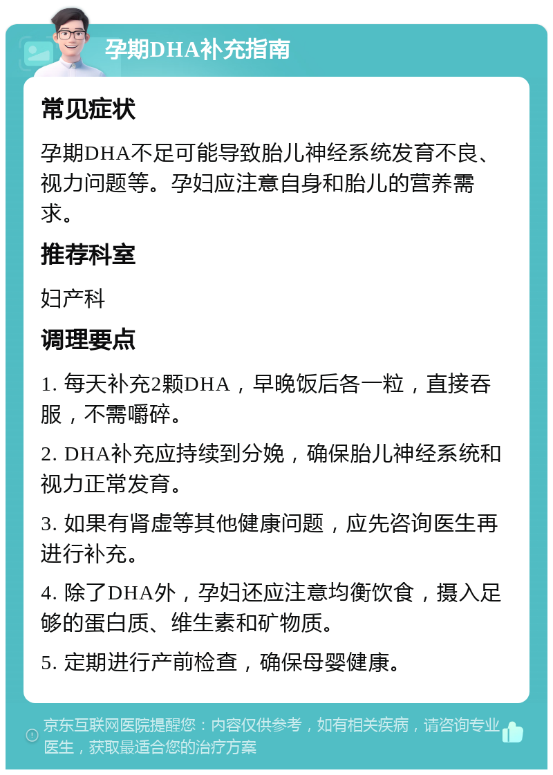 孕期DHA补充指南 常见症状 孕期DHA不足可能导致胎儿神经系统发育不良、视力问题等。孕妇应注意自身和胎儿的营养需求。 推荐科室 妇产科 调理要点 1. 每天补充2颗DHA，早晚饭后各一粒，直接吞服，不需嚼碎。 2. DHA补充应持续到分娩，确保胎儿神经系统和视力正常发育。 3. 如果有肾虚等其他健康问题，应先咨询医生再进行补充。 4. 除了DHA外，孕妇还应注意均衡饮食，摄入足够的蛋白质、维生素和矿物质。 5. 定期进行产前检查，确保母婴健康。