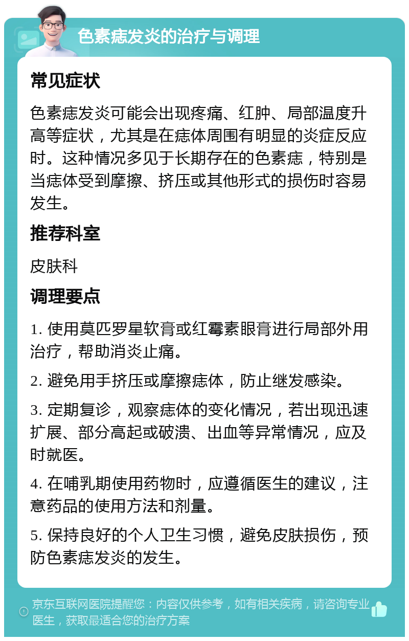 色素痣发炎的治疗与调理 常见症状 色素痣发炎可能会出现疼痛、红肿、局部温度升高等症状，尤其是在痣体周围有明显的炎症反应时。这种情况多见于长期存在的色素痣，特别是当痣体受到摩擦、挤压或其他形式的损伤时容易发生。 推荐科室 皮肤科 调理要点 1. 使用莫匹罗星软膏或红霉素眼膏进行局部外用治疗，帮助消炎止痛。 2. 避免用手挤压或摩擦痣体，防止继发感染。 3. 定期复诊，观察痣体的变化情况，若出现迅速扩展、部分高起或破溃、出血等异常情况，应及时就医。 4. 在哺乳期使用药物时，应遵循医生的建议，注意药品的使用方法和剂量。 5. 保持良好的个人卫生习惯，避免皮肤损伤，预防色素痣发炎的发生。