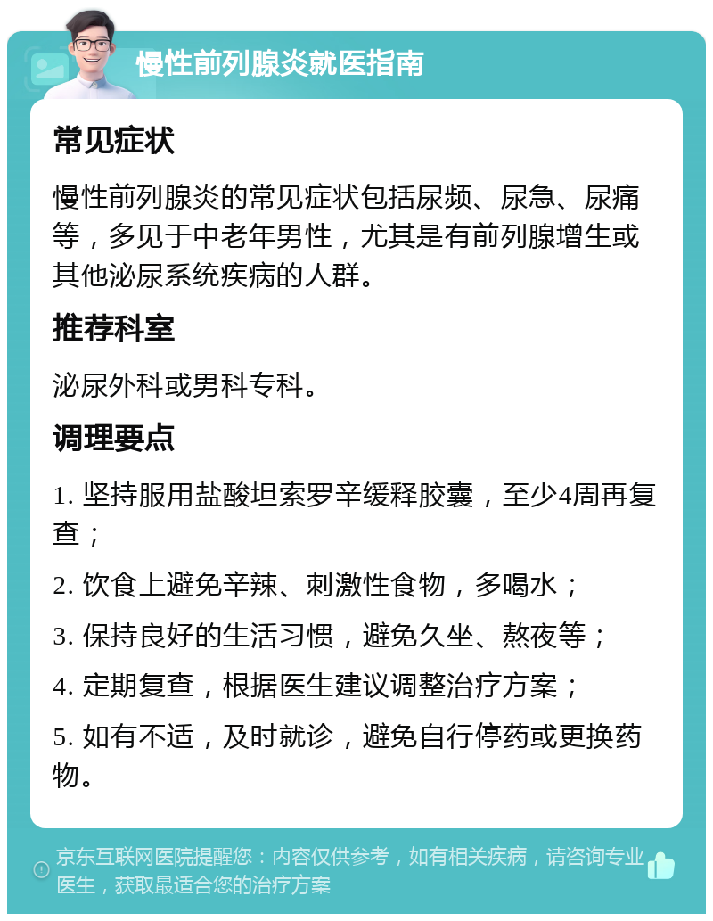 慢性前列腺炎就医指南 常见症状 慢性前列腺炎的常见症状包括尿频、尿急、尿痛等，多见于中老年男性，尤其是有前列腺增生或其他泌尿系统疾病的人群。 推荐科室 泌尿外科或男科专科。 调理要点 1. 坚持服用盐酸坦索罗辛缓释胶囊，至少4周再复查； 2. 饮食上避免辛辣、刺激性食物，多喝水； 3. 保持良好的生活习惯，避免久坐、熬夜等； 4. 定期复查，根据医生建议调整治疗方案； 5. 如有不适，及时就诊，避免自行停药或更换药物。