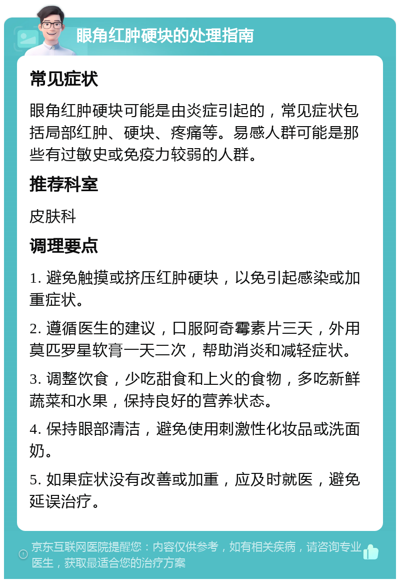 眼角红肿硬块的处理指南 常见症状 眼角红肿硬块可能是由炎症引起的，常见症状包括局部红肿、硬块、疼痛等。易感人群可能是那些有过敏史或免疫力较弱的人群。 推荐科室 皮肤科 调理要点 1. 避免触摸或挤压红肿硬块，以免引起感染或加重症状。 2. 遵循医生的建议，口服阿奇霉素片三天，外用莫匹罗星软膏一天二次，帮助消炎和减轻症状。 3. 调整饮食，少吃甜食和上火的食物，多吃新鲜蔬菜和水果，保持良好的营养状态。 4. 保持眼部清洁，避免使用刺激性化妆品或洗面奶。 5. 如果症状没有改善或加重，应及时就医，避免延误治疗。