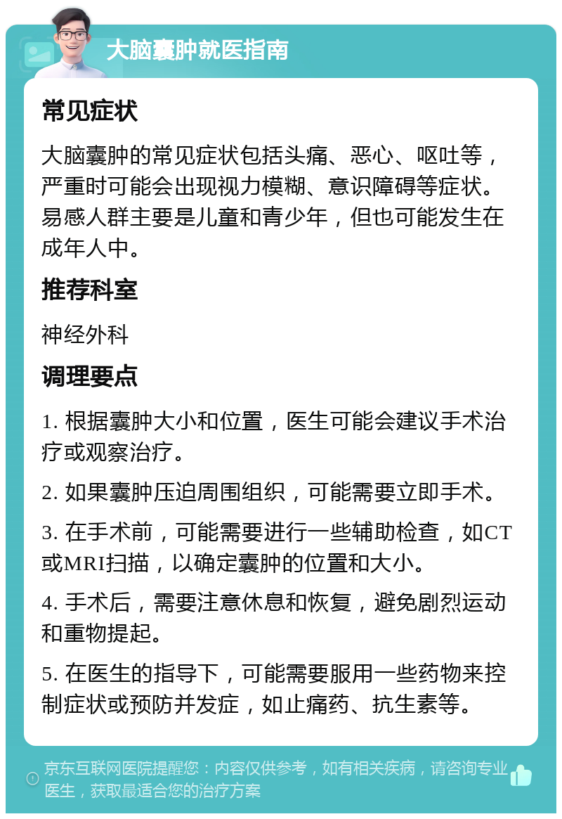 大脑囊肿就医指南 常见症状 大脑囊肿的常见症状包括头痛、恶心、呕吐等，严重时可能会出现视力模糊、意识障碍等症状。易感人群主要是儿童和青少年，但也可能发生在成年人中。 推荐科室 神经外科 调理要点 1. 根据囊肿大小和位置，医生可能会建议手术治疗或观察治疗。 2. 如果囊肿压迫周围组织，可能需要立即手术。 3. 在手术前，可能需要进行一些辅助检查，如CT或MRI扫描，以确定囊肿的位置和大小。 4. 手术后，需要注意休息和恢复，避免剧烈运动和重物提起。 5. 在医生的指导下，可能需要服用一些药物来控制症状或预防并发症，如止痛药、抗生素等。