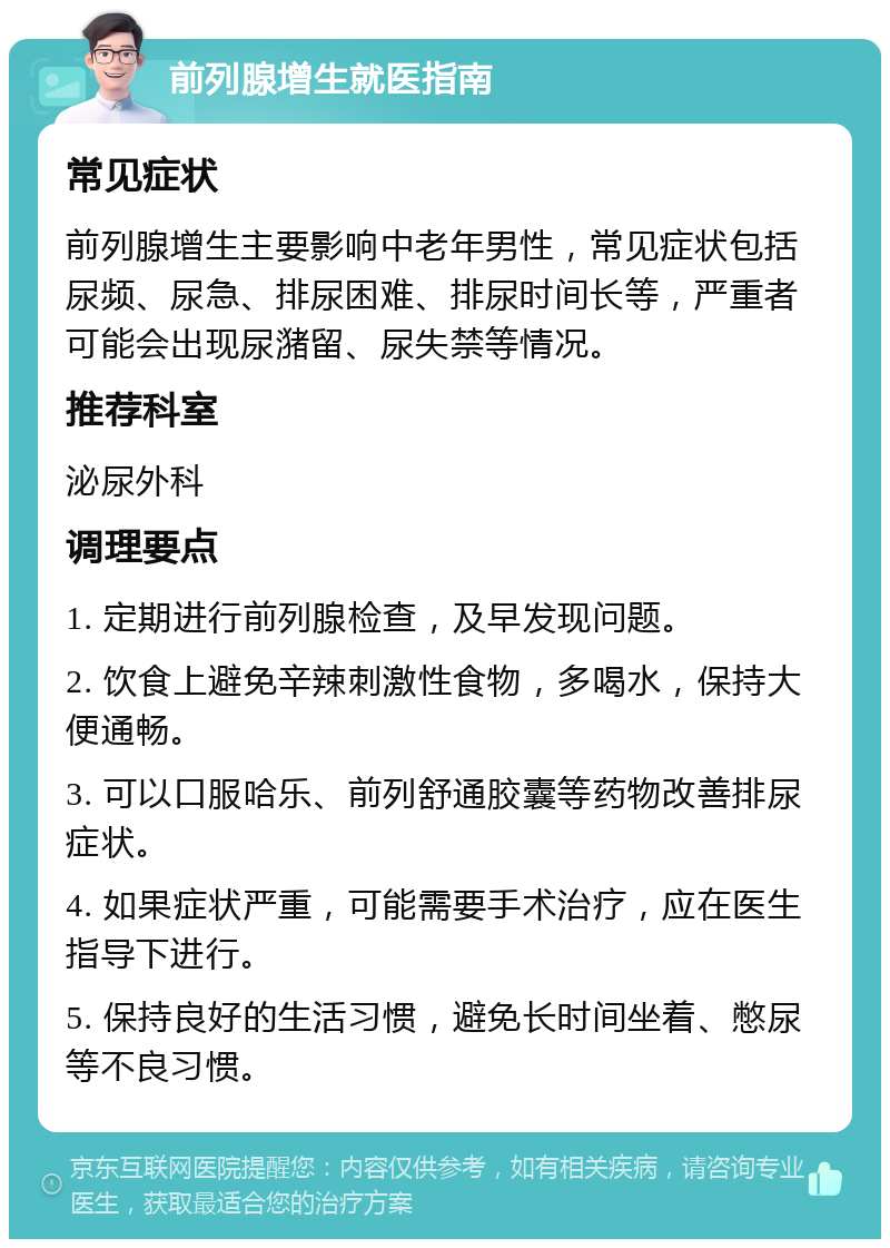 前列腺增生就医指南 常见症状 前列腺增生主要影响中老年男性，常见症状包括尿频、尿急、排尿困难、排尿时间长等，严重者可能会出现尿潴留、尿失禁等情况。 推荐科室 泌尿外科 调理要点 1. 定期进行前列腺检查，及早发现问题。 2. 饮食上避免辛辣刺激性食物，多喝水，保持大便通畅。 3. 可以口服哈乐、前列舒通胶囊等药物改善排尿症状。 4. 如果症状严重，可能需要手术治疗，应在医生指导下进行。 5. 保持良好的生活习惯，避免长时间坐着、憋尿等不良习惯。