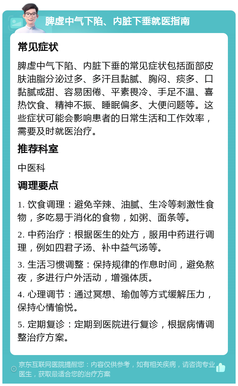 脾虚中气下陷、内脏下垂就医指南 常见症状 脾虚中气下陷、内脏下垂的常见症状包括面部皮肤油脂分泌过多、多汗且黏腻、胸闷、痰多、口黏腻或甜、容易困倦、平素畏冷、手足不温、喜热饮食、精神不振、睡眠偏多、大便问题等。这些症状可能会影响患者的日常生活和工作效率，需要及时就医治疗。 推荐科室 中医科 调理要点 1. 饮食调理：避免辛辣、油腻、生冷等刺激性食物，多吃易于消化的食物，如粥、面条等。 2. 中药治疗：根据医生的处方，服用中药进行调理，例如四君子汤、补中益气汤等。 3. 生活习惯调整：保持规律的作息时间，避免熬夜，多进行户外活动，增强体质。 4. 心理调节：通过冥想、瑜伽等方式缓解压力，保持心情愉悦。 5. 定期复诊：定期到医院进行复诊，根据病情调整治疗方案。