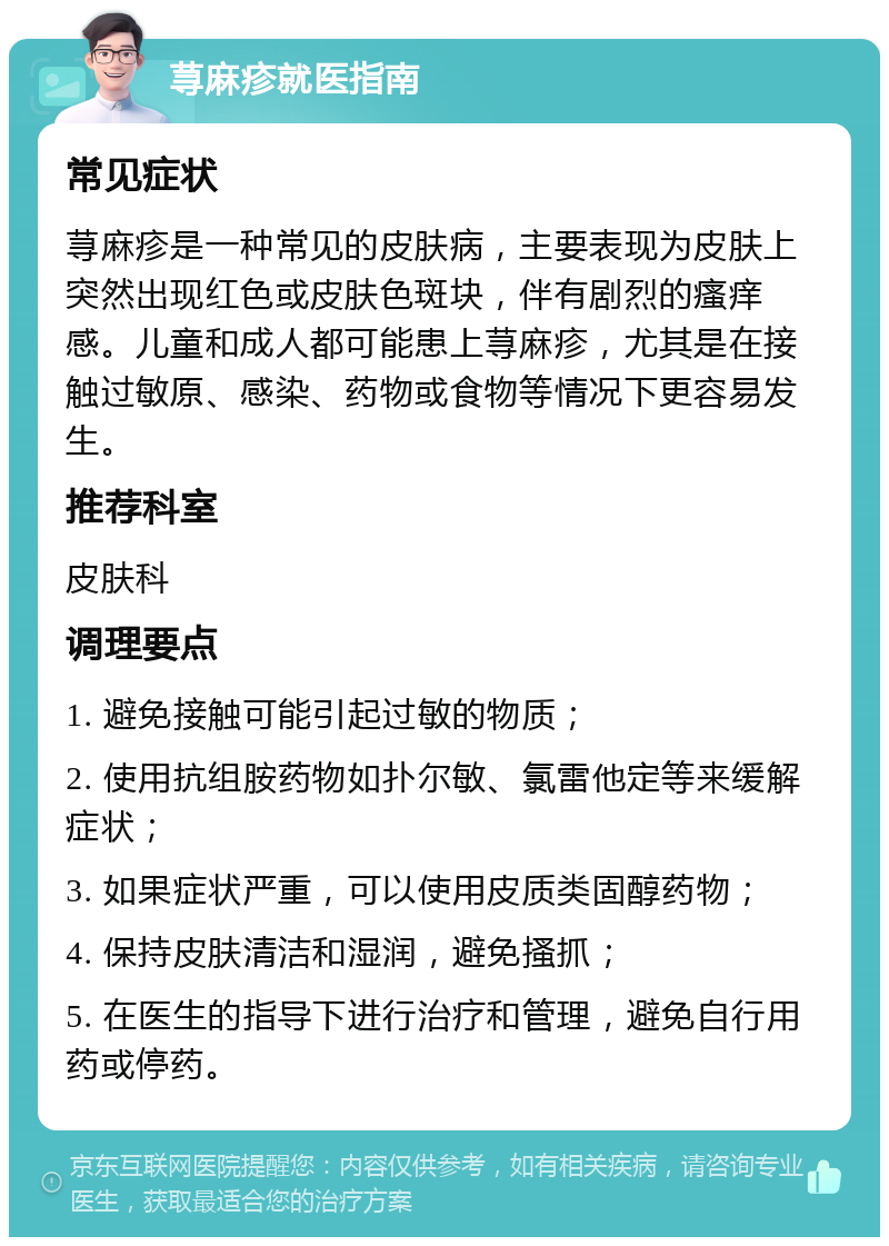 荨麻疹就医指南 常见症状 荨麻疹是一种常见的皮肤病，主要表现为皮肤上突然出现红色或皮肤色斑块，伴有剧烈的瘙痒感。儿童和成人都可能患上荨麻疹，尤其是在接触过敏原、感染、药物或食物等情况下更容易发生。 推荐科室 皮肤科 调理要点 1. 避免接触可能引起过敏的物质； 2. 使用抗组胺药物如扑尔敏、氯雷他定等来缓解症状； 3. 如果症状严重，可以使用皮质类固醇药物； 4. 保持皮肤清洁和湿润，避免搔抓； 5. 在医生的指导下进行治疗和管理，避免自行用药或停药。