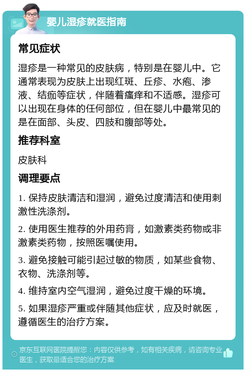 婴儿湿疹就医指南 常见症状 湿疹是一种常见的皮肤病，特别是在婴儿中。它通常表现为皮肤上出现红斑、丘疹、水疱、渗液、结痂等症状，伴随着瘙痒和不适感。湿疹可以出现在身体的任何部位，但在婴儿中最常见的是在面部、头皮、四肢和腹部等处。 推荐科室 皮肤科 调理要点 1. 保持皮肤清洁和湿润，避免过度清洁和使用刺激性洗涤剂。 2. 使用医生推荐的外用药膏，如激素类药物或非激素类药物，按照医嘱使用。 3. 避免接触可能引起过敏的物质，如某些食物、衣物、洗涤剂等。 4. 维持室内空气湿润，避免过度干燥的环境。 5. 如果湿疹严重或伴随其他症状，应及时就医，遵循医生的治疗方案。