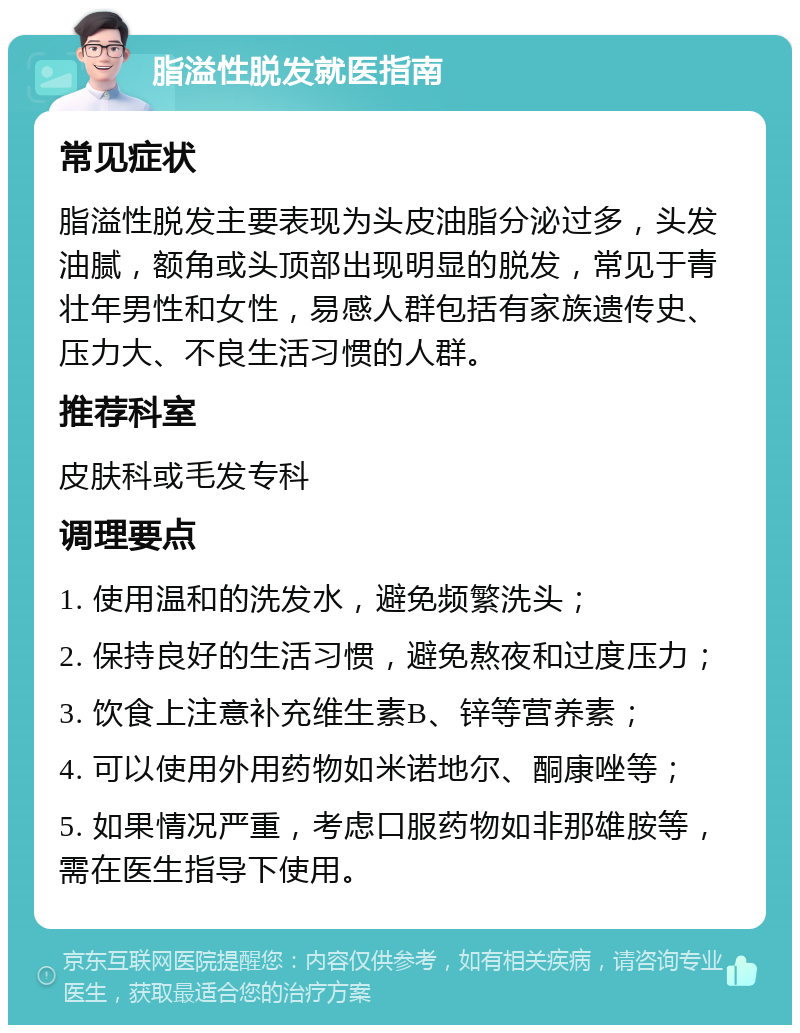 脂溢性脱发就医指南 常见症状 脂溢性脱发主要表现为头皮油脂分泌过多，头发油腻，额角或头顶部出现明显的脱发，常见于青壮年男性和女性，易感人群包括有家族遗传史、压力大、不良生活习惯的人群。 推荐科室 皮肤科或毛发专科 调理要点 1. 使用温和的洗发水，避免频繁洗头； 2. 保持良好的生活习惯，避免熬夜和过度压力； 3. 饮食上注意补充维生素B、锌等营养素； 4. 可以使用外用药物如米诺地尔、酮康唑等； 5. 如果情况严重，考虑口服药物如非那雄胺等，需在医生指导下使用。