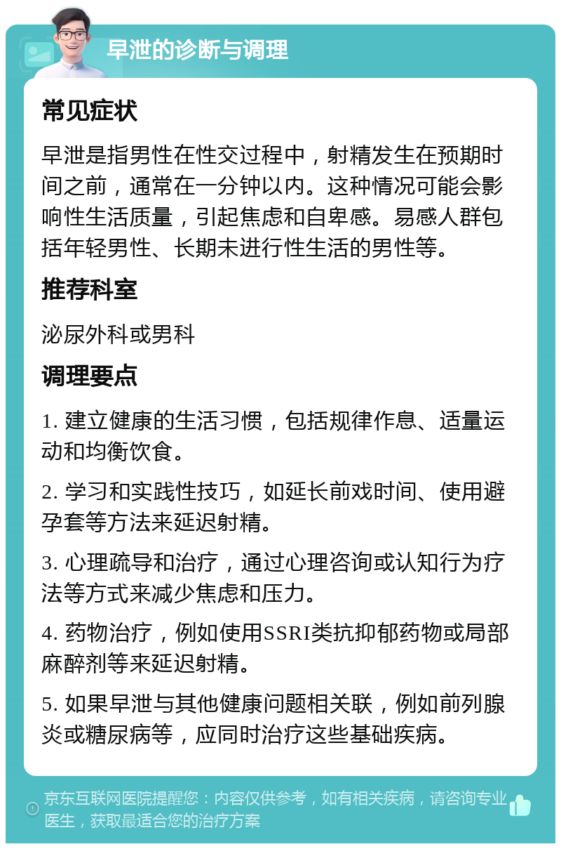 早泄的诊断与调理 常见症状 早泄是指男性在性交过程中，射精发生在预期时间之前，通常在一分钟以内。这种情况可能会影响性生活质量，引起焦虑和自卑感。易感人群包括年轻男性、长期未进行性生活的男性等。 推荐科室 泌尿外科或男科 调理要点 1. 建立健康的生活习惯，包括规律作息、适量运动和均衡饮食。 2. 学习和实践性技巧，如延长前戏时间、使用避孕套等方法来延迟射精。 3. 心理疏导和治疗，通过心理咨询或认知行为疗法等方式来减少焦虑和压力。 4. 药物治疗，例如使用SSRI类抗抑郁药物或局部麻醉剂等来延迟射精。 5. 如果早泄与其他健康问题相关联，例如前列腺炎或糖尿病等，应同时治疗这些基础疾病。