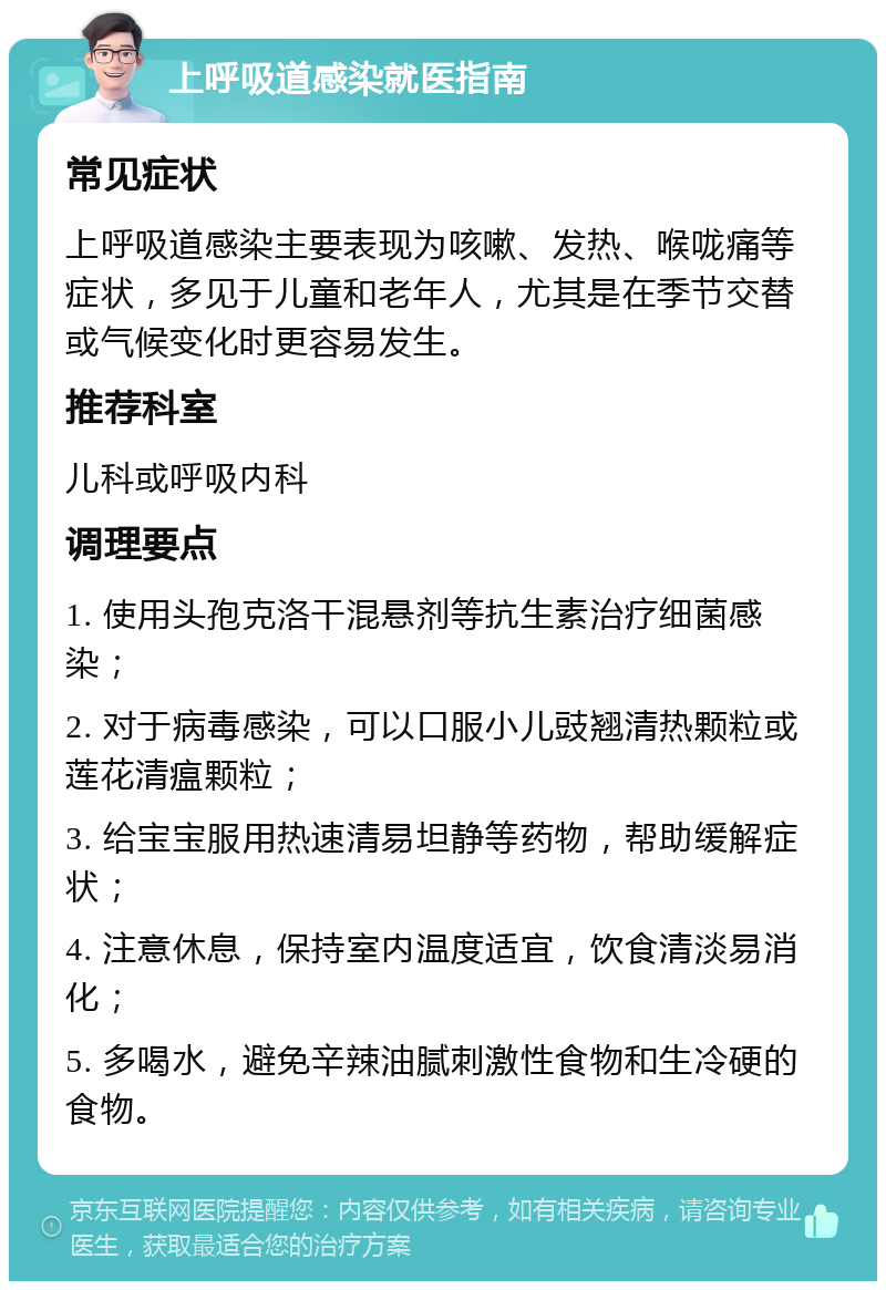 上呼吸道感染就医指南 常见症状 上呼吸道感染主要表现为咳嗽、发热、喉咙痛等症状，多见于儿童和老年人，尤其是在季节交替或气候变化时更容易发生。 推荐科室 儿科或呼吸内科 调理要点 1. 使用头孢克洛干混悬剂等抗生素治疗细菌感染； 2. 对于病毒感染，可以口服小儿豉翘清热颗粒或莲花清瘟颗粒； 3. 给宝宝服用热速清易坦静等药物，帮助缓解症状； 4. 注意休息，保持室内温度适宜，饮食清淡易消化； 5. 多喝水，避免辛辣油腻刺激性食物和生冷硬的食物。