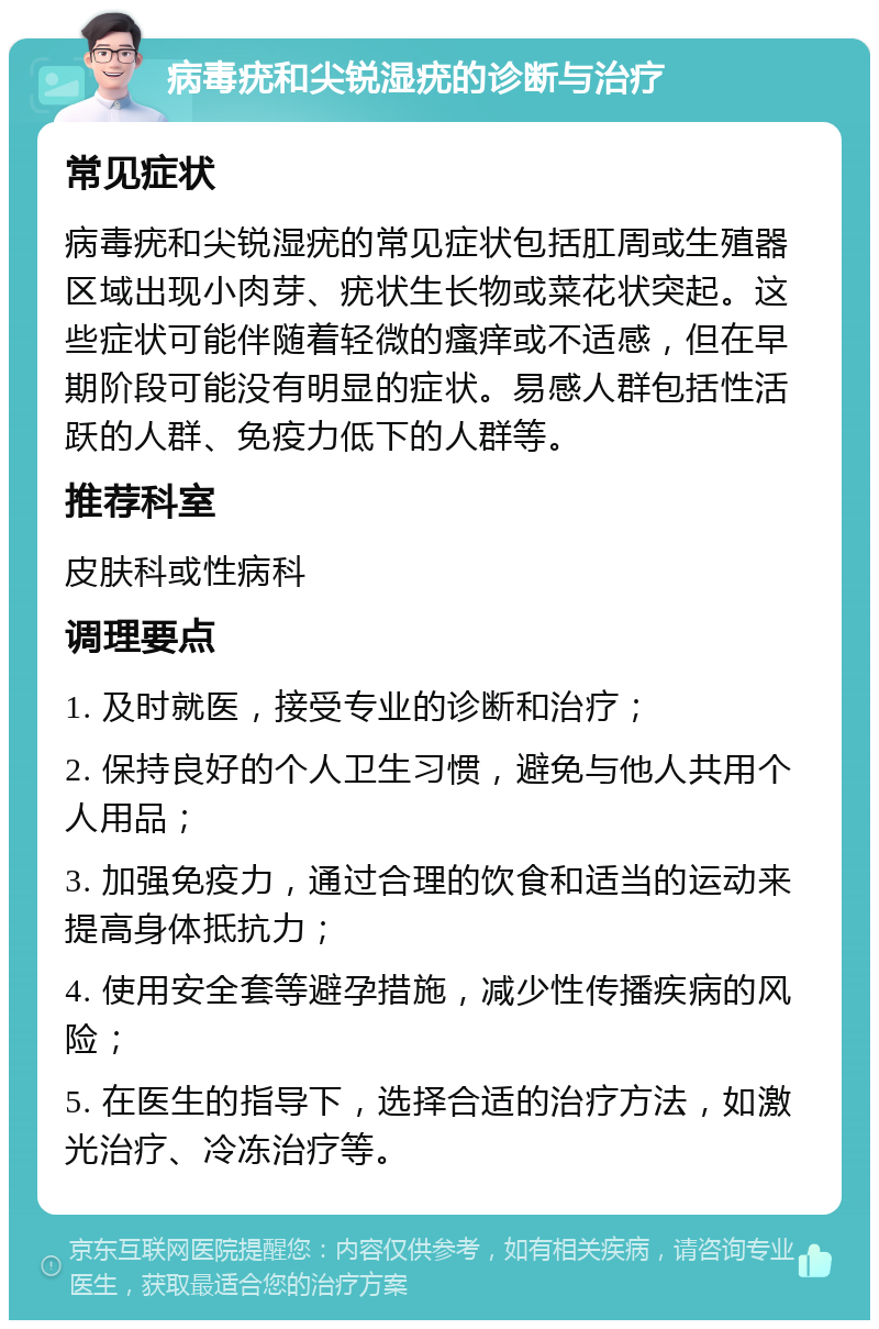 病毒疣和尖锐湿疣的诊断与治疗 常见症状 病毒疣和尖锐湿疣的常见症状包括肛周或生殖器区域出现小肉芽、疣状生长物或菜花状突起。这些症状可能伴随着轻微的瘙痒或不适感，但在早期阶段可能没有明显的症状。易感人群包括性活跃的人群、免疫力低下的人群等。 推荐科室 皮肤科或性病科 调理要点 1. 及时就医，接受专业的诊断和治疗； 2. 保持良好的个人卫生习惯，避免与他人共用个人用品； 3. 加强免疫力，通过合理的饮食和适当的运动来提高身体抵抗力； 4. 使用安全套等避孕措施，减少性传播疾病的风险； 5. 在医生的指导下，选择合适的治疗方法，如激光治疗、冷冻治疗等。