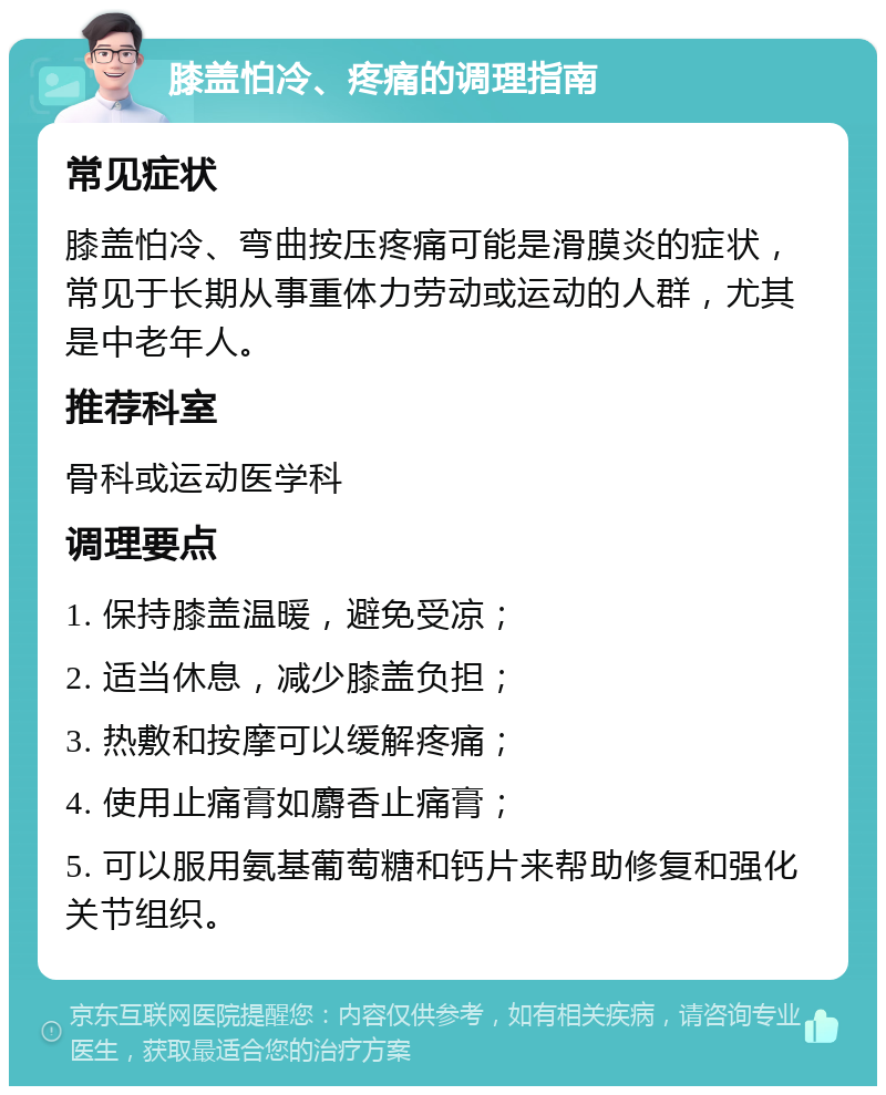 膝盖怕冷、疼痛的调理指南 常见症状 膝盖怕冷、弯曲按压疼痛可能是滑膜炎的症状，常见于长期从事重体力劳动或运动的人群，尤其是中老年人。 推荐科室 骨科或运动医学科 调理要点 1. 保持膝盖温暖，避免受凉； 2. 适当休息，减少膝盖负担； 3. 热敷和按摩可以缓解疼痛； 4. 使用止痛膏如麝香止痛膏； 5. 可以服用氨基葡萄糖和钙片来帮助修复和强化关节组织。