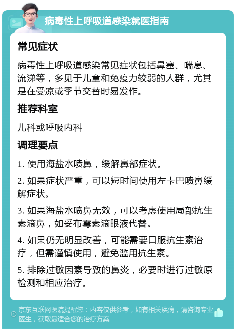 病毒性上呼吸道感染就医指南 常见症状 病毒性上呼吸道感染常见症状包括鼻塞、喘息、流涕等，多见于儿童和免疫力较弱的人群，尤其是在受凉或季节交替时易发作。 推荐科室 儿科或呼吸内科 调理要点 1. 使用海盐水喷鼻，缓解鼻部症状。 2. 如果症状严重，可以短时间使用左卡巴喷鼻缓解症状。 3. 如果海盐水喷鼻无效，可以考虑使用局部抗生素滴鼻，如妥布霉素滴眼液代替。 4. 如果仍无明显改善，可能需要口服抗生素治疗，但需谨慎使用，避免滥用抗生素。 5. 排除过敏因素导致的鼻炎，必要时进行过敏原检测和相应治疗。