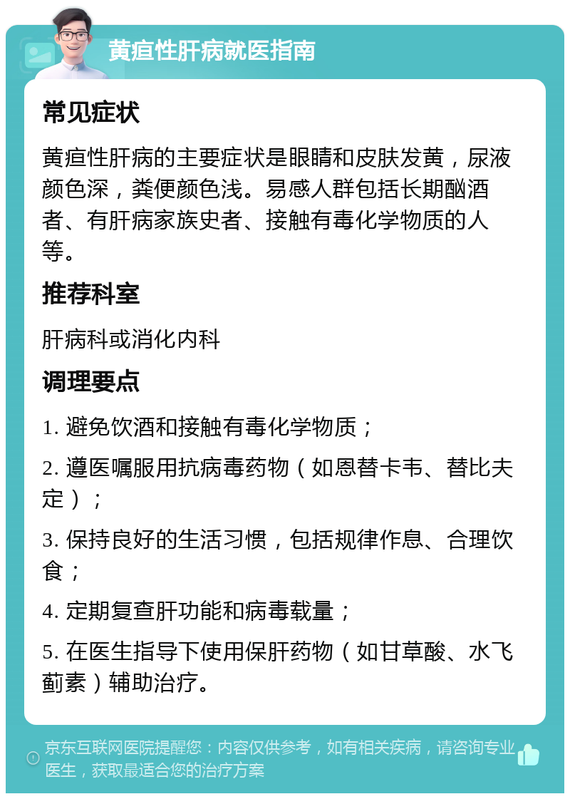 黄疸性肝病就医指南 常见症状 黄疸性肝病的主要症状是眼睛和皮肤发黄，尿液颜色深，粪便颜色浅。易感人群包括长期酗酒者、有肝病家族史者、接触有毒化学物质的人等。 推荐科室 肝病科或消化内科 调理要点 1. 避免饮酒和接触有毒化学物质； 2. 遵医嘱服用抗病毒药物（如恩替卡韦、替比夫定）； 3. 保持良好的生活习惯，包括规律作息、合理饮食； 4. 定期复查肝功能和病毒载量； 5. 在医生指导下使用保肝药物（如甘草酸、水飞蓟素）辅助治疗。