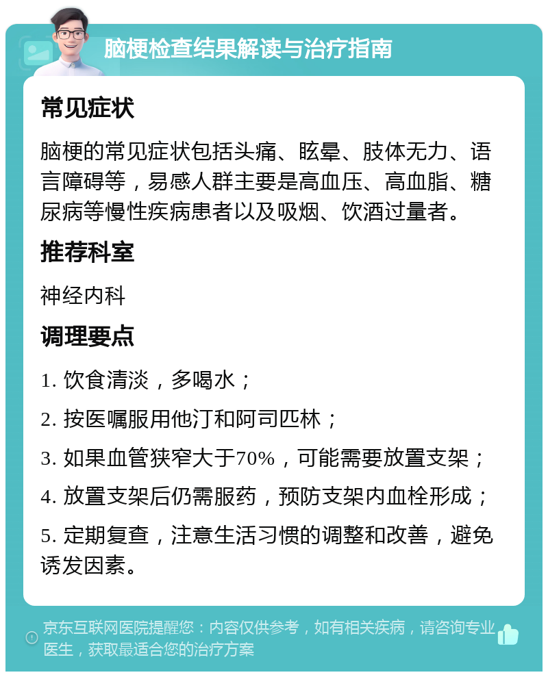 脑梗检查结果解读与治疗指南 常见症状 脑梗的常见症状包括头痛、眩晕、肢体无力、语言障碍等，易感人群主要是高血压、高血脂、糖尿病等慢性疾病患者以及吸烟、饮酒过量者。 推荐科室 神经内科 调理要点 1. 饮食清淡，多喝水； 2. 按医嘱服用他汀和阿司匹林； 3. 如果血管狭窄大于70%，可能需要放置支架； 4. 放置支架后仍需服药，预防支架内血栓形成； 5. 定期复查，注意生活习惯的调整和改善，避免诱发因素。