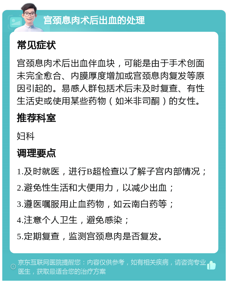 宫颈息肉术后出血的处理 常见症状 宫颈息肉术后出血伴血块，可能是由于手术创面未完全愈合、内膜厚度增加或宫颈息肉复发等原因引起的。易感人群包括术后未及时复查、有性生活史或使用某些药物（如米非司酮）的女性。 推荐科室 妇科 调理要点 1.及时就医，进行B超检查以了解子宫内部情况； 2.避免性生活和大便用力，以减少出血； 3.遵医嘱服用止血药物，如云南白药等； 4.注意个人卫生，避免感染； 5.定期复查，监测宫颈息肉是否复发。