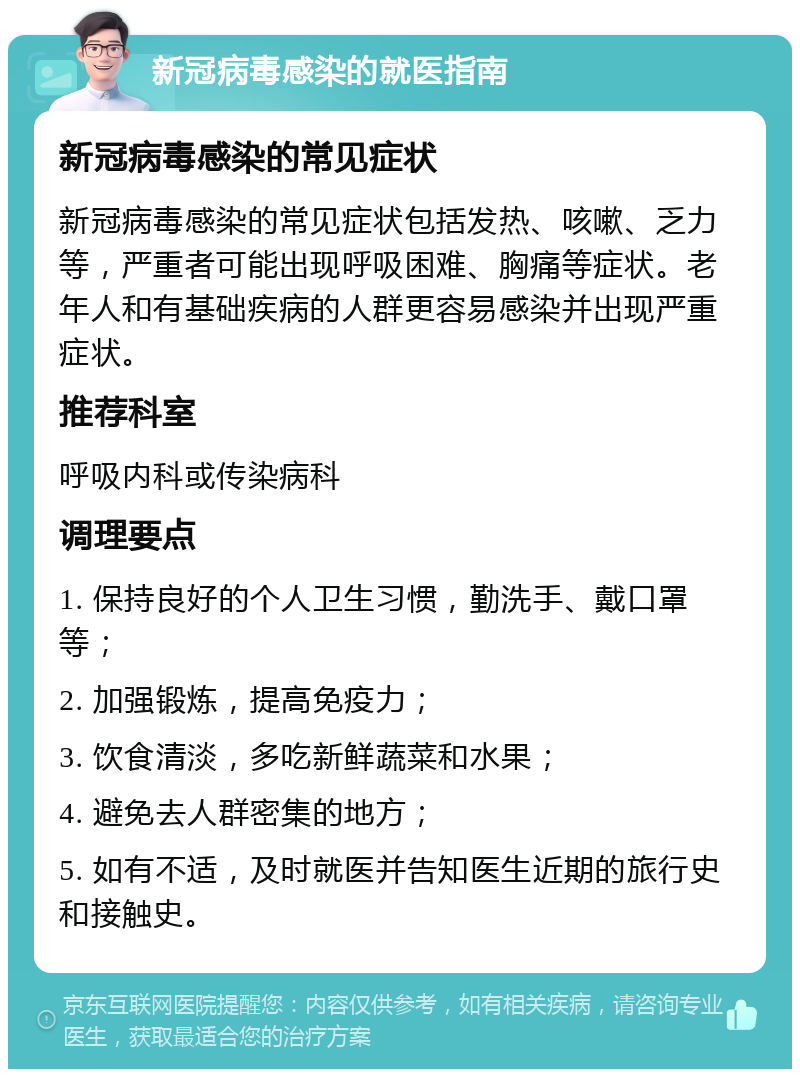 新冠病毒感染的就医指南 新冠病毒感染的常见症状 新冠病毒感染的常见症状包括发热、咳嗽、乏力等，严重者可能出现呼吸困难、胸痛等症状。老年人和有基础疾病的人群更容易感染并出现严重症状。 推荐科室 呼吸内科或传染病科 调理要点 1. 保持良好的个人卫生习惯，勤洗手、戴口罩等； 2. 加强锻炼，提高免疫力； 3. 饮食清淡，多吃新鲜蔬菜和水果； 4. 避免去人群密集的地方； 5. 如有不适，及时就医并告知医生近期的旅行史和接触史。