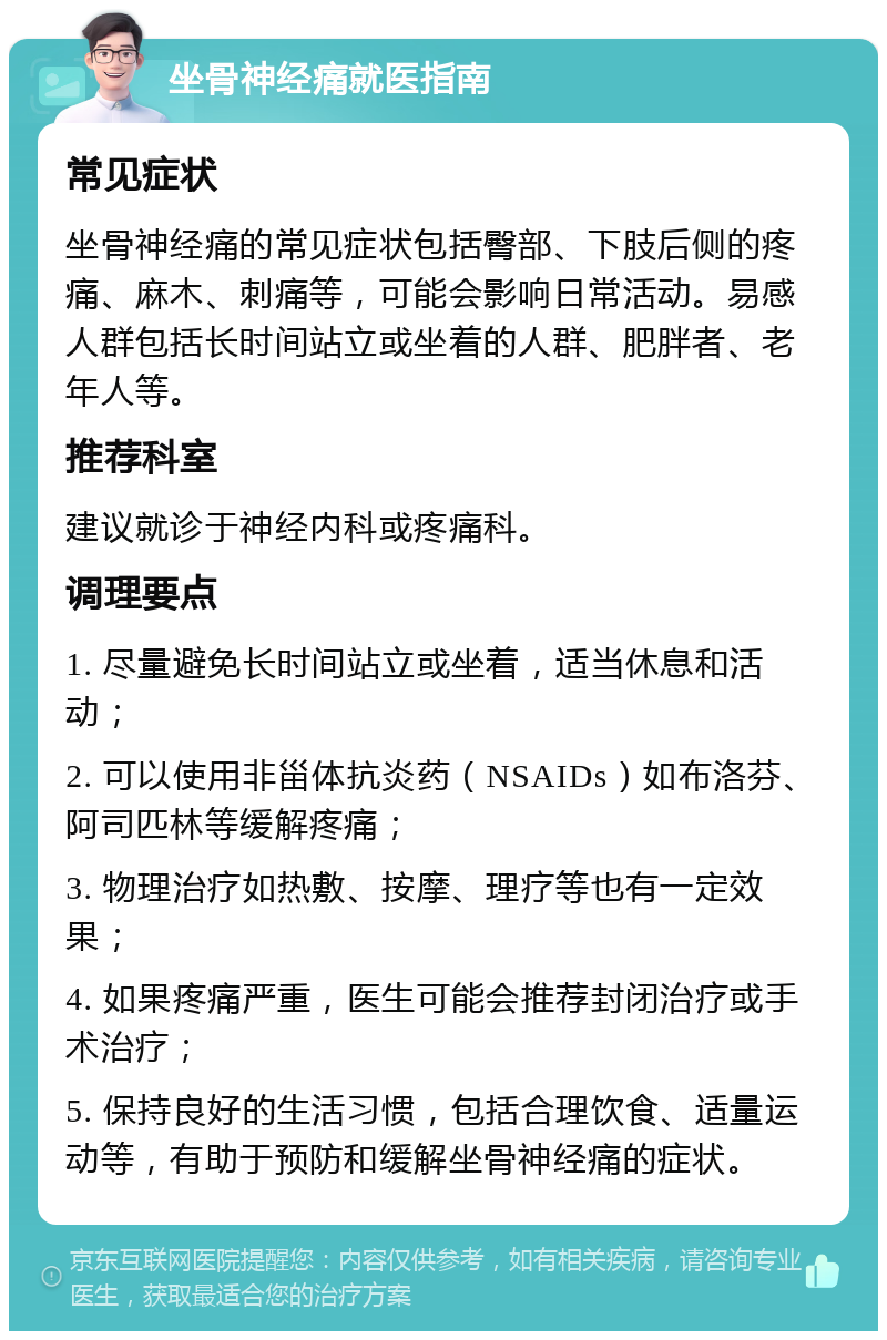 坐骨神经痛就医指南 常见症状 坐骨神经痛的常见症状包括臀部、下肢后侧的疼痛、麻木、刺痛等，可能会影响日常活动。易感人群包括长时间站立或坐着的人群、肥胖者、老年人等。 推荐科室 建议就诊于神经内科或疼痛科。 调理要点 1. 尽量避免长时间站立或坐着，适当休息和活动； 2. 可以使用非甾体抗炎药（NSAIDs）如布洛芬、阿司匹林等缓解疼痛； 3. 物理治疗如热敷、按摩、理疗等也有一定效果； 4. 如果疼痛严重，医生可能会推荐封闭治疗或手术治疗； 5. 保持良好的生活习惯，包括合理饮食、适量运动等，有助于预防和缓解坐骨神经痛的症状。