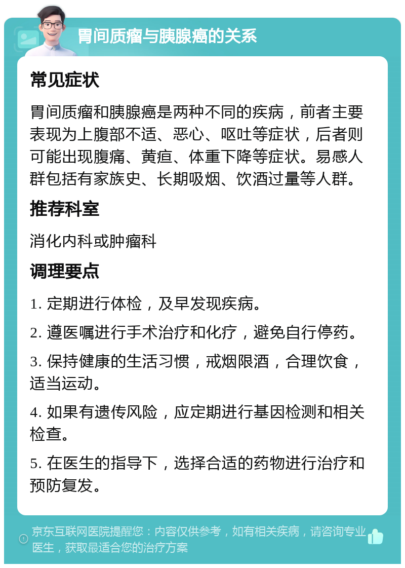 胃间质瘤与胰腺癌的关系 常见症状 胃间质瘤和胰腺癌是两种不同的疾病，前者主要表现为上腹部不适、恶心、呕吐等症状，后者则可能出现腹痛、黄疸、体重下降等症状。易感人群包括有家族史、长期吸烟、饮酒过量等人群。 推荐科室 消化内科或肿瘤科 调理要点 1. 定期进行体检，及早发现疾病。 2. 遵医嘱进行手术治疗和化疗，避免自行停药。 3. 保持健康的生活习惯，戒烟限酒，合理饮食，适当运动。 4. 如果有遗传风险，应定期进行基因检测和相关检查。 5. 在医生的指导下，选择合适的药物进行治疗和预防复发。