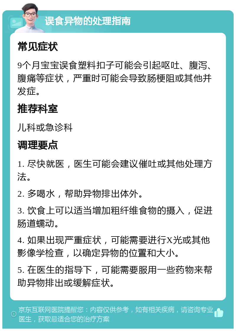 误食异物的处理指南 常见症状 9个月宝宝误食塑料扣子可能会引起呕吐、腹泻、腹痛等症状，严重时可能会导致肠梗阻或其他并发症。 推荐科室 儿科或急诊科 调理要点 1. 尽快就医，医生可能会建议催吐或其他处理方法。 2. 多喝水，帮助异物排出体外。 3. 饮食上可以适当增加粗纤维食物的摄入，促进肠道蠕动。 4. 如果出现严重症状，可能需要进行X光或其他影像学检查，以确定异物的位置和大小。 5. 在医生的指导下，可能需要服用一些药物来帮助异物排出或缓解症状。