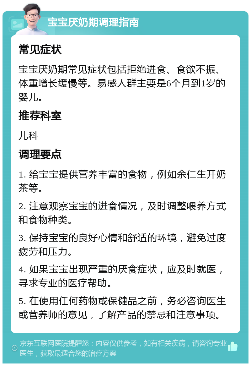 宝宝厌奶期调理指南 常见症状 宝宝厌奶期常见症状包括拒绝进食、食欲不振、体重增长缓慢等。易感人群主要是6个月到1岁的婴儿。 推荐科室 儿科 调理要点 1. 给宝宝提供营养丰富的食物，例如余仁生开奶茶等。 2. 注意观察宝宝的进食情况，及时调整喂养方式和食物种类。 3. 保持宝宝的良好心情和舒适的环境，避免过度疲劳和压力。 4. 如果宝宝出现严重的厌食症状，应及时就医，寻求专业的医疗帮助。 5. 在使用任何药物或保健品之前，务必咨询医生或营养师的意见，了解产品的禁忌和注意事项。