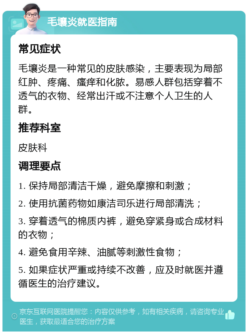 毛壤炎就医指南 常见症状 毛壤炎是一种常见的皮肤感染，主要表现为局部红肿、疼痛、瘙痒和化脓。易感人群包括穿着不透气的衣物、经常出汗或不注意个人卫生的人群。 推荐科室 皮肤科 调理要点 1. 保持局部清洁干燥，避免摩擦和刺激； 2. 使用抗菌药物如康洁司乐进行局部清洗； 3. 穿着透气的棉质内裤，避免穿紧身或合成材料的衣物； 4. 避免食用辛辣、油腻等刺激性食物； 5. 如果症状严重或持续不改善，应及时就医并遵循医生的治疗建议。