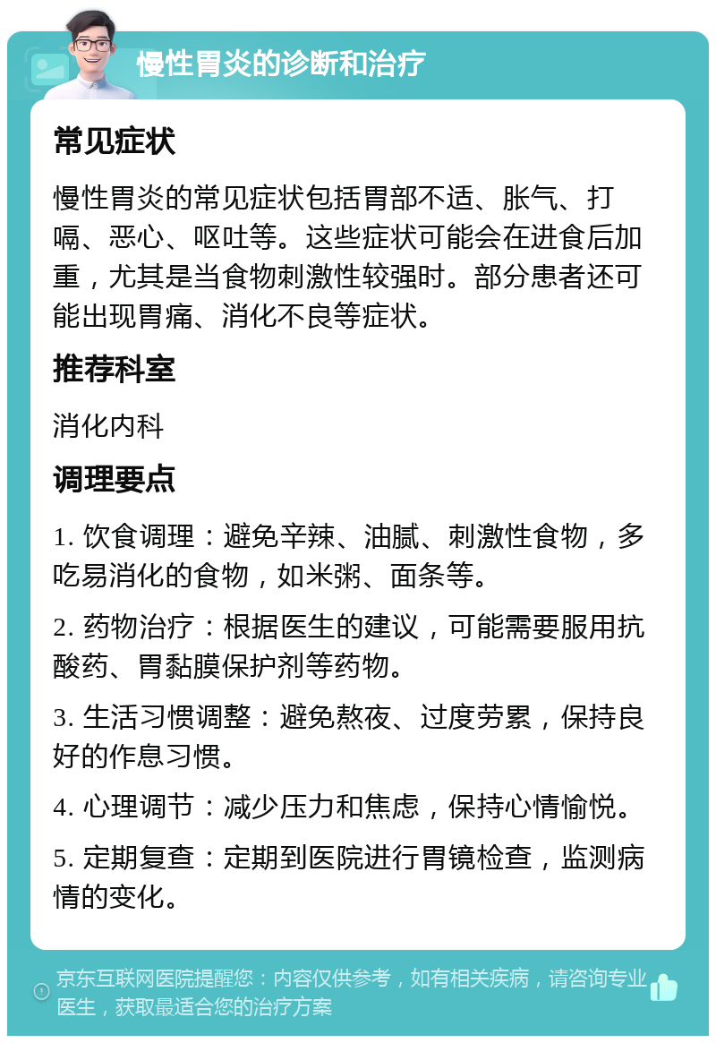 慢性胃炎的诊断和治疗 常见症状 慢性胃炎的常见症状包括胃部不适、胀气、打嗝、恶心、呕吐等。这些症状可能会在进食后加重，尤其是当食物刺激性较强时。部分患者还可能出现胃痛、消化不良等症状。 推荐科室 消化内科 调理要点 1. 饮食调理：避免辛辣、油腻、刺激性食物，多吃易消化的食物，如米粥、面条等。 2. 药物治疗：根据医生的建议，可能需要服用抗酸药、胃黏膜保护剂等药物。 3. 生活习惯调整：避免熬夜、过度劳累，保持良好的作息习惯。 4. 心理调节：减少压力和焦虑，保持心情愉悦。 5. 定期复查：定期到医院进行胃镜检查，监测病情的变化。