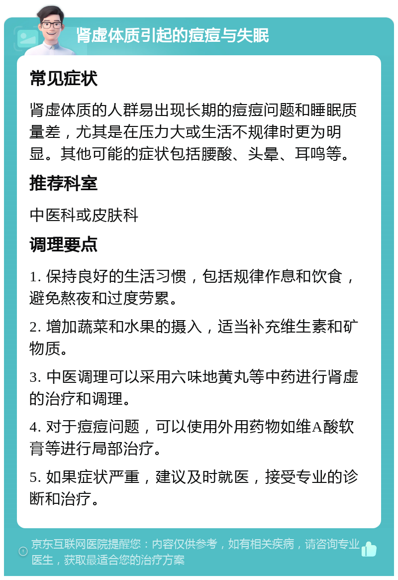 肾虚体质引起的痘痘与失眠 常见症状 肾虚体质的人群易出现长期的痘痘问题和睡眠质量差，尤其是在压力大或生活不规律时更为明显。其他可能的症状包括腰酸、头晕、耳鸣等。 推荐科室 中医科或皮肤科 调理要点 1. 保持良好的生活习惯，包括规律作息和饮食，避免熬夜和过度劳累。 2. 增加蔬菜和水果的摄入，适当补充维生素和矿物质。 3. 中医调理可以采用六味地黄丸等中药进行肾虚的治疗和调理。 4. 对于痘痘问题，可以使用外用药物如维A酸软膏等进行局部治疗。 5. 如果症状严重，建议及时就医，接受专业的诊断和治疗。