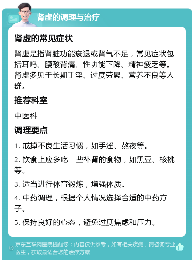 肾虚的调理与治疗 肾虚的常见症状 肾虚是指肾脏功能衰退或肾气不足，常见症状包括耳鸣、腰酸背痛、性功能下降、精神疲乏等。肾虚多见于长期手淫、过度劳累、营养不良等人群。 推荐科室 中医科 调理要点 1. 戒掉不良生活习惯，如手淫、熬夜等。 2. 饮食上应多吃一些补肾的食物，如黑豆、核桃等。 3. 适当进行体育锻炼，增强体质。 4. 中药调理，根据个人情况选择合适的中药方子。 5. 保持良好的心态，避免过度焦虑和压力。