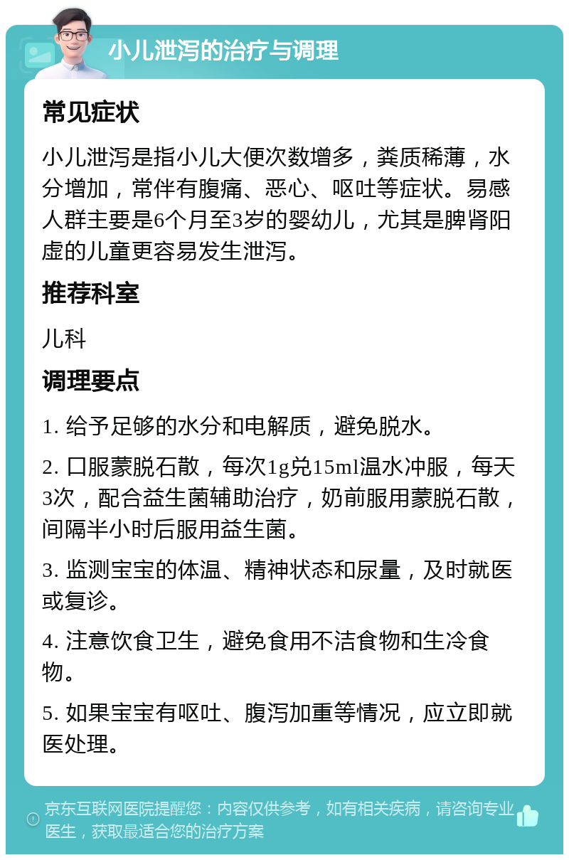 小儿泄泻的治疗与调理 常见症状 小儿泄泻是指小儿大便次数增多，粪质稀薄，水分增加，常伴有腹痛、恶心、呕吐等症状。易感人群主要是6个月至3岁的婴幼儿，尤其是脾肾阳虚的儿童更容易发生泄泻。 推荐科室 儿科 调理要点 1. 给予足够的水分和电解质，避免脱水。 2. 口服蒙脱石散，每次1g兑15ml温水冲服，每天3次，配合益生菌辅助治疗，奶前服用蒙脱石散，间隔半小时后服用益生菌。 3. 监测宝宝的体温、精神状态和尿量，及时就医或复诊。 4. 注意饮食卫生，避免食用不洁食物和生冷食物。 5. 如果宝宝有呕吐、腹泻加重等情况，应立即就医处理。