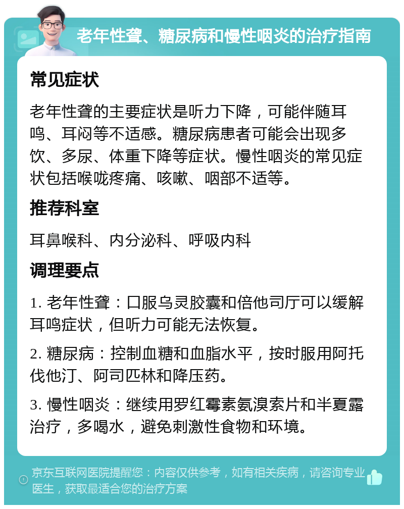 老年性聋、糖尿病和慢性咽炎的治疗指南 常见症状 老年性聋的主要症状是听力下降，可能伴随耳鸣、耳闷等不适感。糖尿病患者可能会出现多饮、多尿、体重下降等症状。慢性咽炎的常见症状包括喉咙疼痛、咳嗽、咽部不适等。 推荐科室 耳鼻喉科、内分泌科、呼吸内科 调理要点 1. 老年性聋：口服乌灵胶囊和倍他司厅可以缓解耳鸣症状，但听力可能无法恢复。 2. 糖尿病：控制血糖和血脂水平，按时服用阿托伐他汀、阿司匹林和降压药。 3. 慢性咽炎：继续用罗红霉素氨溴索片和半夏露治疗，多喝水，避免刺激性食物和环境。