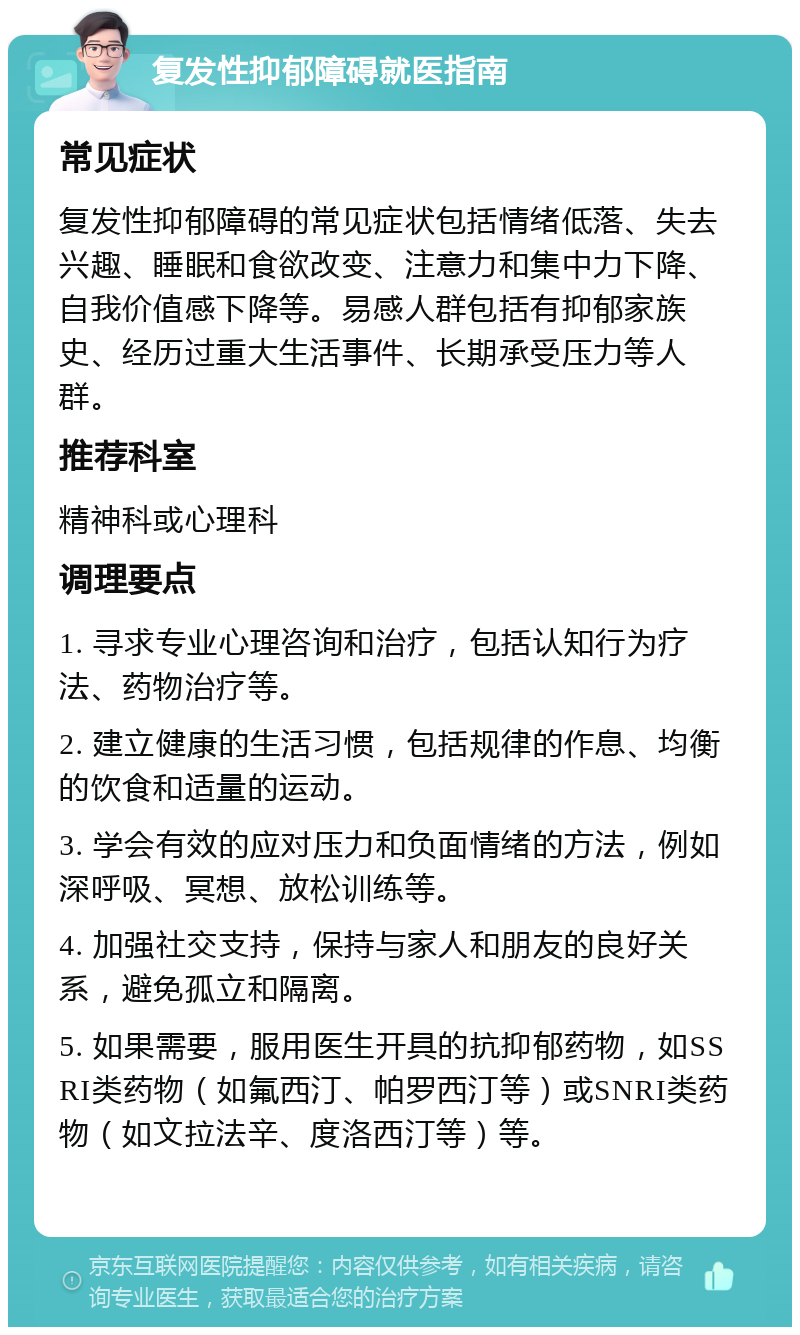 复发性抑郁障碍就医指南 常见症状 复发性抑郁障碍的常见症状包括情绪低落、失去兴趣、睡眠和食欲改变、注意力和集中力下降、自我价值感下降等。易感人群包括有抑郁家族史、经历过重大生活事件、长期承受压力等人群。 推荐科室 精神科或心理科 调理要点 1. 寻求专业心理咨询和治疗，包括认知行为疗法、药物治疗等。 2. 建立健康的生活习惯，包括规律的作息、均衡的饮食和适量的运动。 3. 学会有效的应对压力和负面情绪的方法，例如深呼吸、冥想、放松训练等。 4. 加强社交支持，保持与家人和朋友的良好关系，避免孤立和隔离。 5. 如果需要，服用医生开具的抗抑郁药物，如SSRI类药物（如氟西汀、帕罗西汀等）或SNRI类药物（如文拉法辛、度洛西汀等）等。