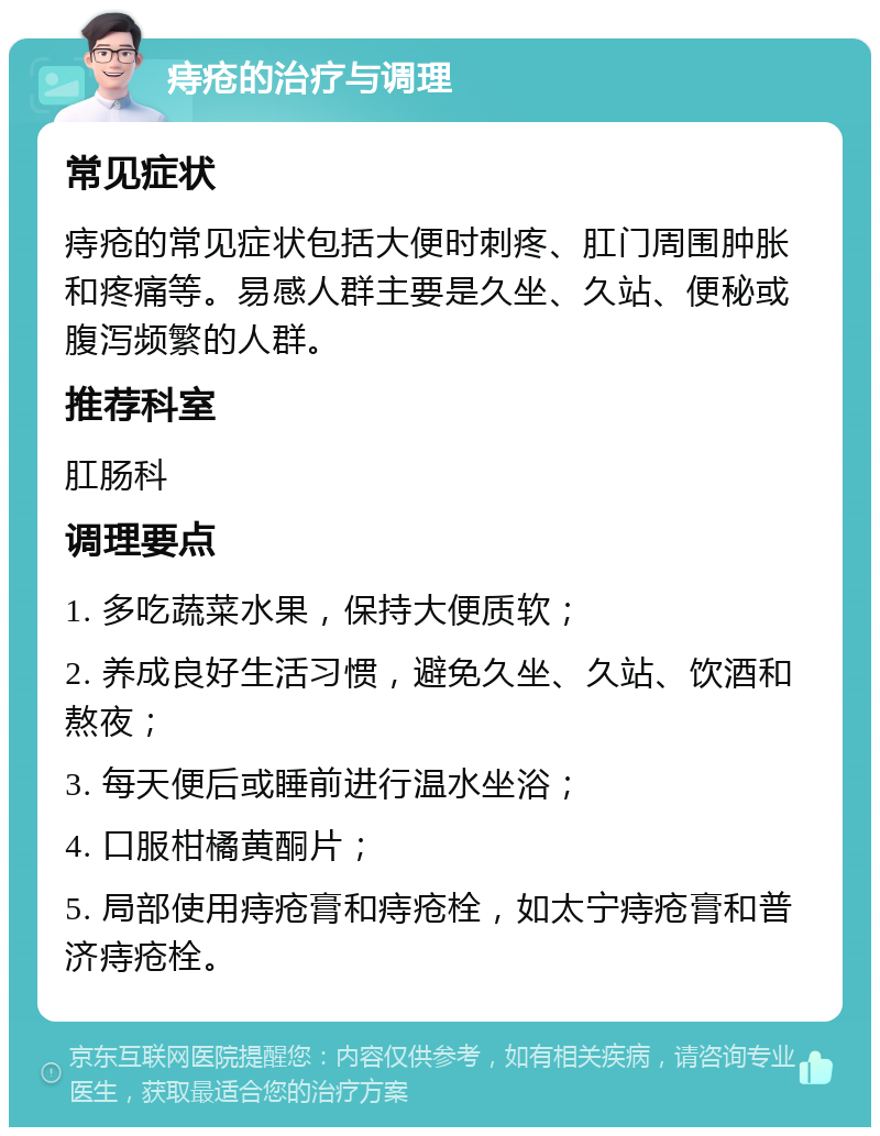 痔疮的治疗与调理 常见症状 痔疮的常见症状包括大便时刺疼、肛门周围肿胀和疼痛等。易感人群主要是久坐、久站、便秘或腹泻频繁的人群。 推荐科室 肛肠科 调理要点 1. 多吃蔬菜水果，保持大便质软； 2. 养成良好生活习惯，避免久坐、久站、饮酒和熬夜； 3. 每天便后或睡前进行温水坐浴； 4. 口服柑橘黄酮片； 5. 局部使用痔疮膏和痔疮栓，如太宁痔疮膏和普济痔疮栓。