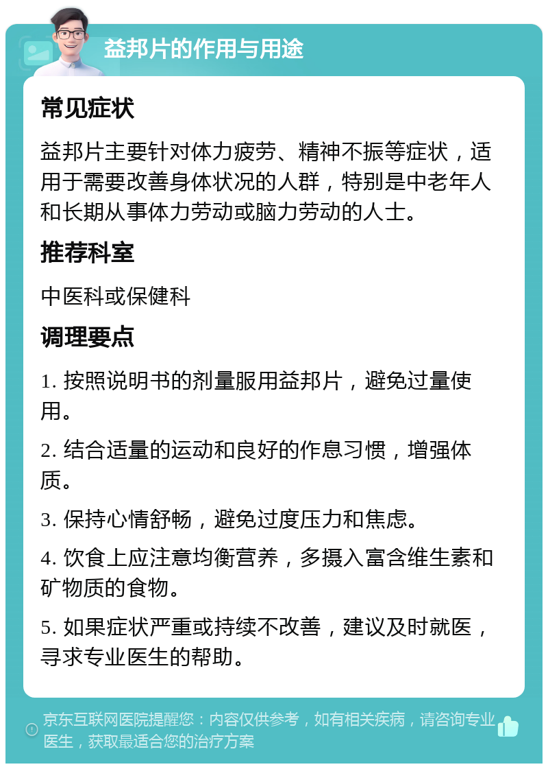 益邦片的作用与用途 常见症状 益邦片主要针对体力疲劳、精神不振等症状，适用于需要改善身体状况的人群，特别是中老年人和长期从事体力劳动或脑力劳动的人士。 推荐科室 中医科或保健科 调理要点 1. 按照说明书的剂量服用益邦片，避免过量使用。 2. 结合适量的运动和良好的作息习惯，增强体质。 3. 保持心情舒畅，避免过度压力和焦虑。 4. 饮食上应注意均衡营养，多摄入富含维生素和矿物质的食物。 5. 如果症状严重或持续不改善，建议及时就医，寻求专业医生的帮助。